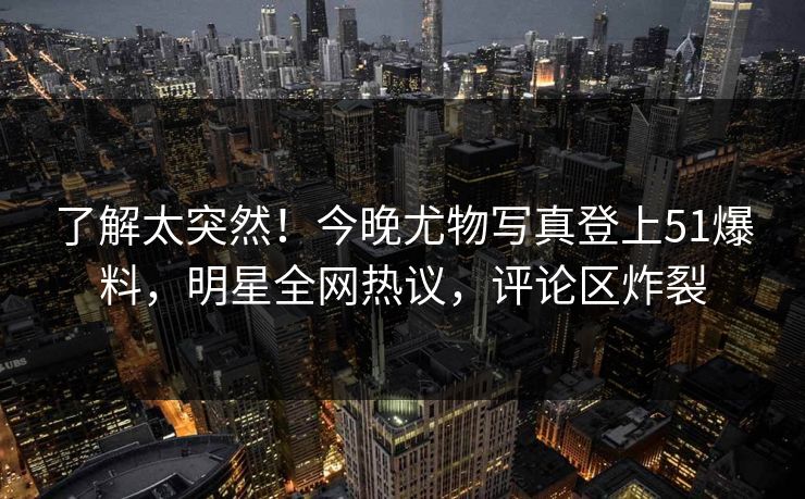了解太突然！今晚尤物写真登上51爆料，明星全网热议，评论区炸裂