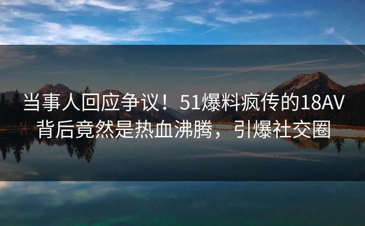 当事人回应争议！51爆料疯传的18AV背后竟然是热血沸腾，引爆社交圈