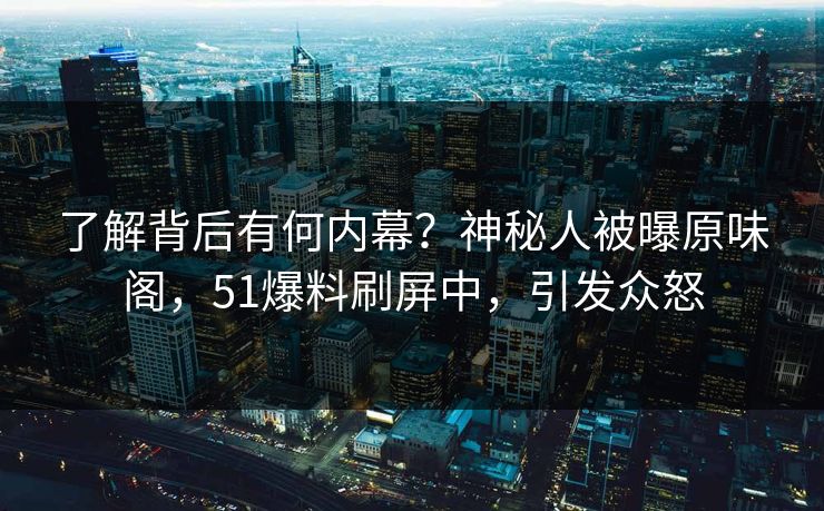 了解背后有何内幕？神秘人被曝原味阁，51爆料刷屏中，引发众怒