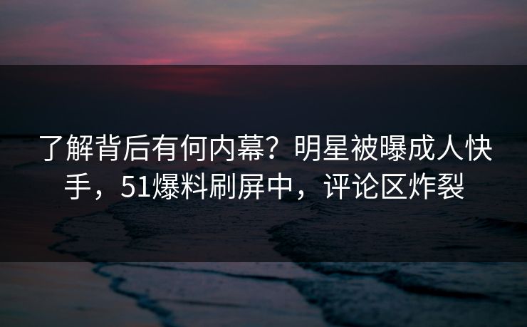 了解背后有何内幕？明星被曝成人快手，51爆料刷屏中，评论区炸裂