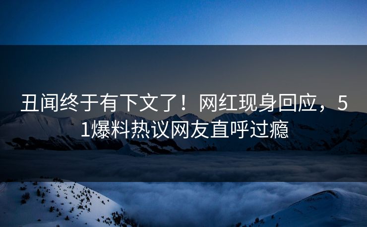 丑闻终于有下文了！网红现身回应，51爆料热议网友直呼过瘾