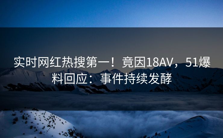 实时网红热搜第一！竟因18AV，51爆料回应：事件持续发酵