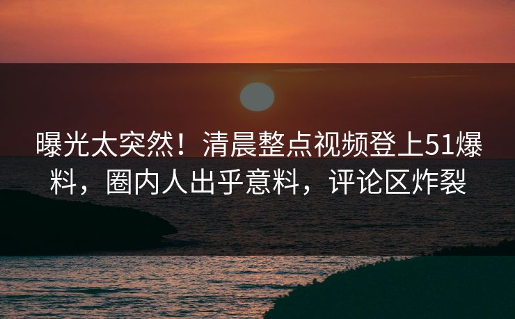 曝光太突然！清晨整点视频登上51爆料，圈内人出乎意料，评论区炸裂