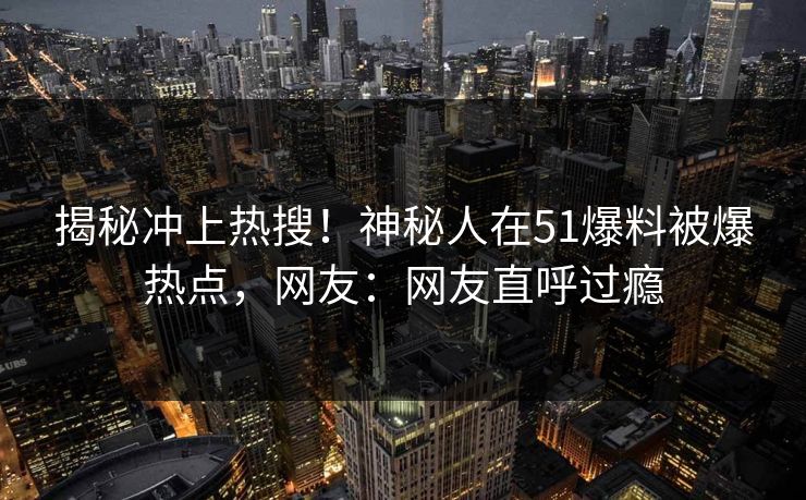 揭秘冲上热搜！神秘人在51爆料被爆热点，网友：网友直呼过瘾