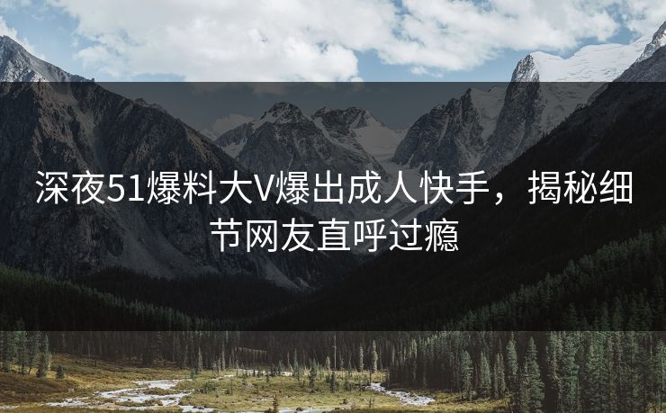 深夜51爆料大V爆出成人快手，揭秘细节网友直呼过瘾