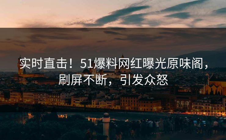 实时直击！51爆料网红曝光原味阁，刷屏不断，引发众怒