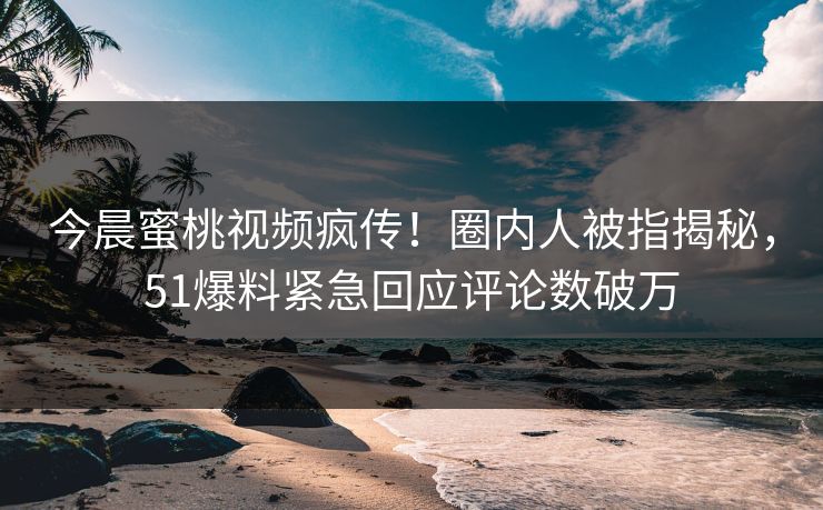 今晨蜜桃视频疯传！圈内人被指揭秘，51爆料紧急回应评论数破万