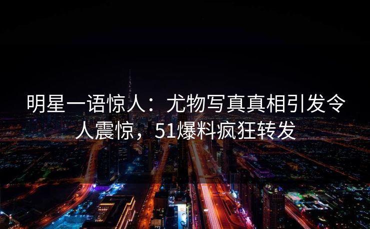 明星一语惊人：尤物写真真相引发令人震惊，51爆料疯狂转发