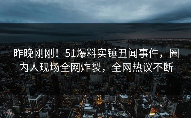 昨晚刚刚！51爆料实锤丑闻事件，圈内人现场全网炸裂，全网热议不断