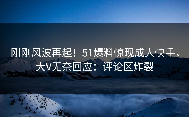 刚刚风波再起！51爆料惊现成人快手，大V无奈回应：评论区炸裂