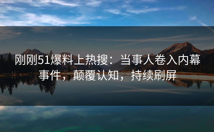 刚刚51爆料上热搜：当事人卷入内幕事件，颠覆认知，持续刷屏