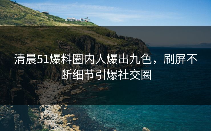 清晨51爆料圈内人爆出九色，刷屏不断细节引爆社交圈