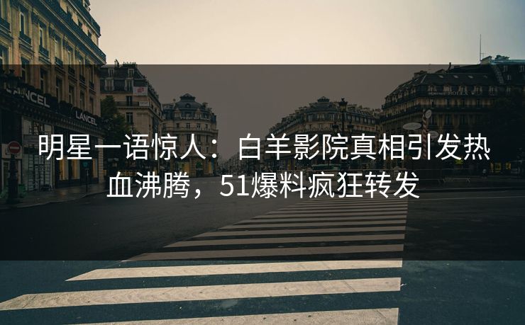 明星一语惊人：白羊影院真相引发热血沸腾，51爆料疯狂转发