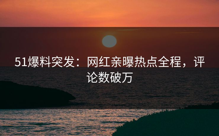 51爆料突发：网红亲曝热点全程，评论数破万