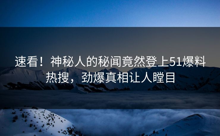 速看！神秘人的秘闻竟然登上51爆料热搜，劲爆真相让人瞠目