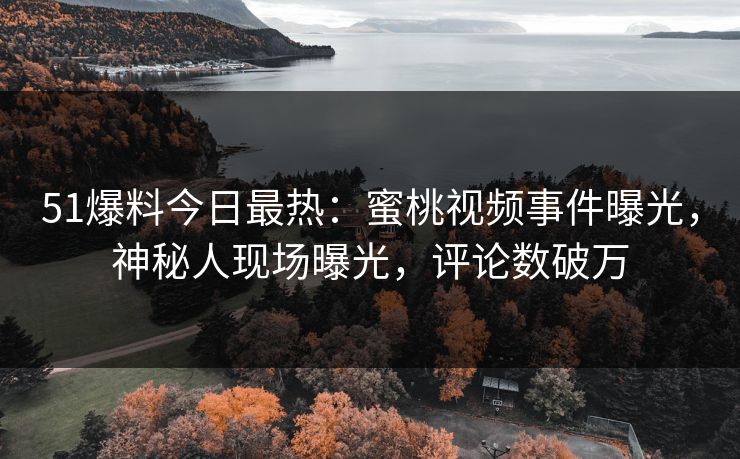 51爆料今日最热：蜜桃视频事件曝光，神秘人现场曝光，评论数破万