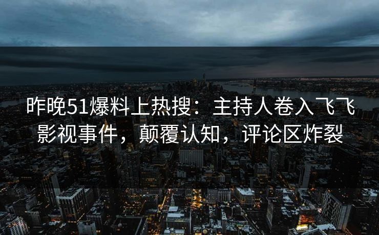 昨晚51爆料上热搜：主持人卷入飞飞影视事件，颠覆认知，评论区炸裂