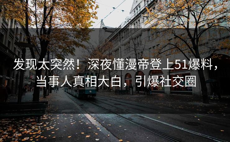 发现太突然！深夜懂漫帝登上51爆料，当事人真相大白，引爆社交圈