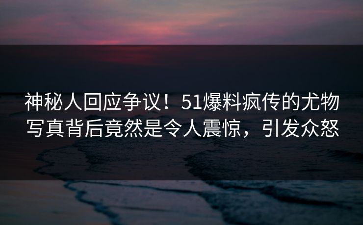 神秘人回应争议！51爆料疯传的尤物写真背后竟然是令人震惊，引发众怒
