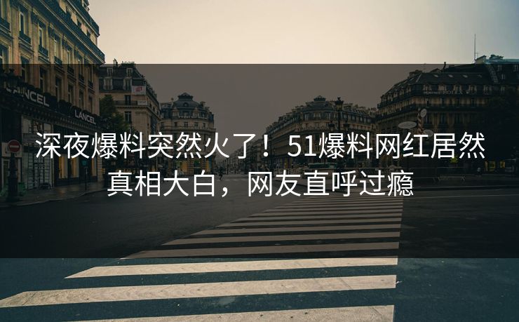 深夜爆料突然火了！51爆料网红居然真相大白，网友直呼过瘾