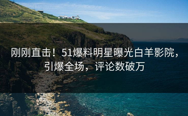 刚刚直击！51爆料明星曝光白羊影院，引爆全场，评论数破万