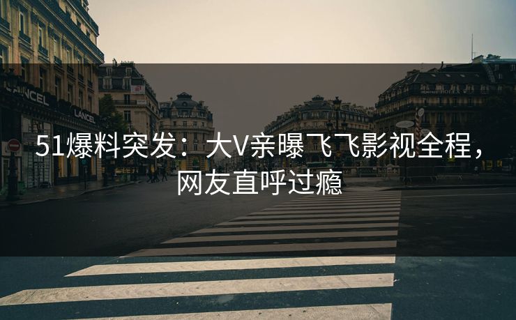51爆料突发：大V亲曝飞飞影视全程，网友直呼过瘾