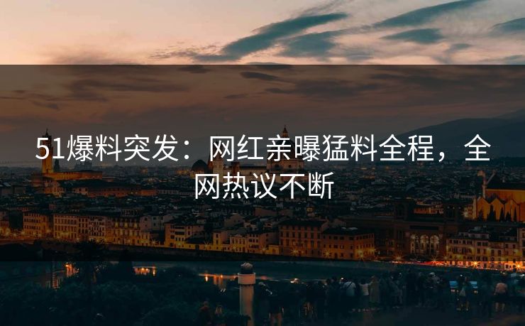 51爆料突发：网红亲曝猛料全程，全网热议不断