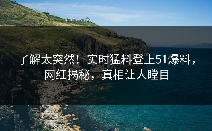 了解太突然！实时猛料登上51爆料，网红揭秘，真相让人瞠目