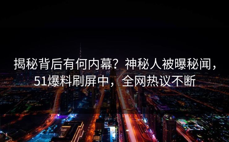 揭秘背后有何内幕？神秘人被曝秘闻，51爆料刷屏中，全网热议不断