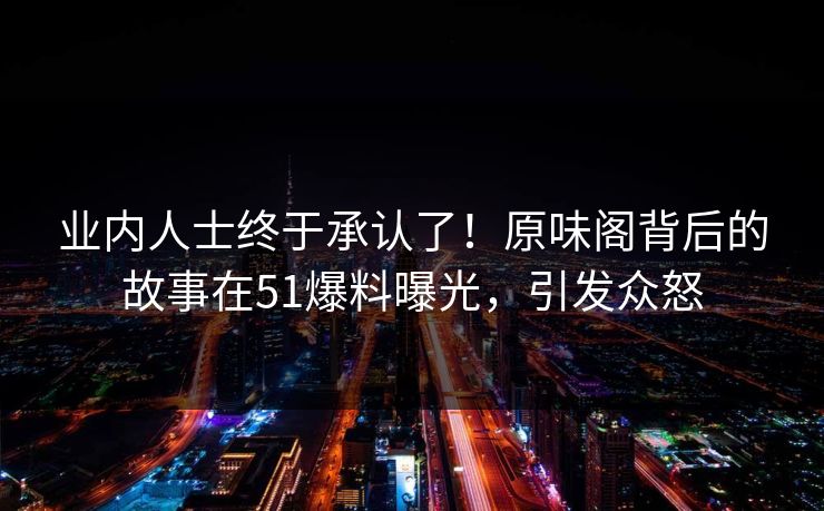 业内人士终于承认了！原味阁背后的故事在51爆料曝光，引发众怒