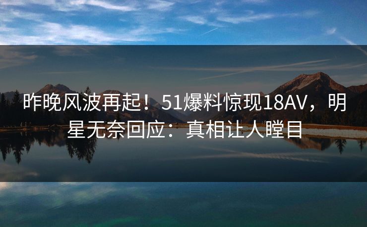 昨晚风波再起！51爆料惊现18AV，明星无奈回应：真相让人瞠目