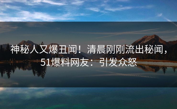 神秘人又爆丑闻！清晨刚刚流出秘闻，51爆料网友：引发众怒
