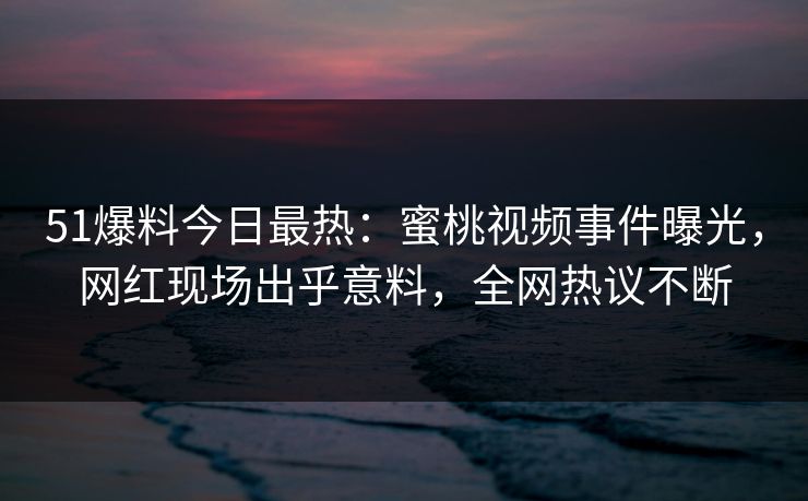 51爆料今日最热：蜜桃视频事件曝光，网红现场出乎意料，全网热议不断