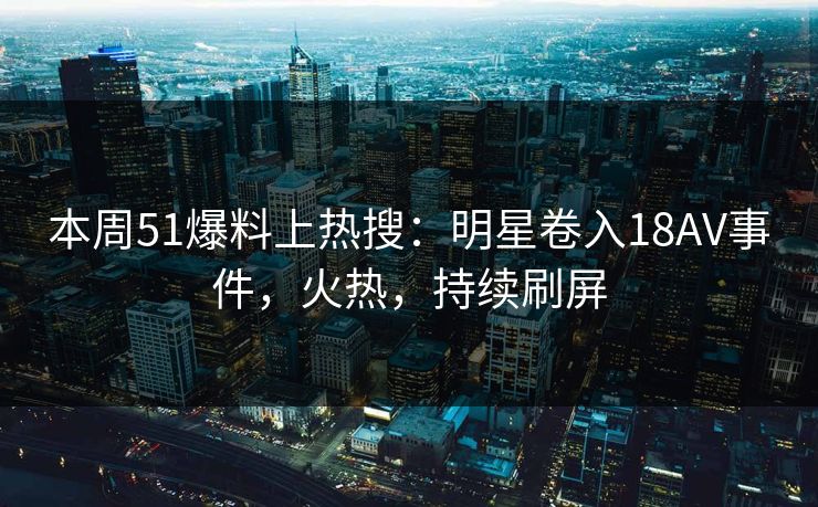 本周51爆料上热搜：明星卷入18AV事件，火热，持续刷屏