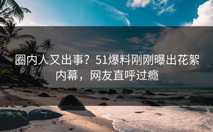 圈内人又出事？51爆料刚刚曝出花絮内幕，网友直呼过瘾