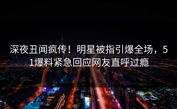 深夜丑闻疯传！明星被指引爆全场，51爆料紧急回应网友直呼过瘾