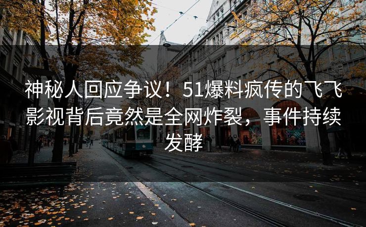 神秘人回应争议！51爆料疯传的飞飞影视背后竟然是全网炸裂，事件持续发酵