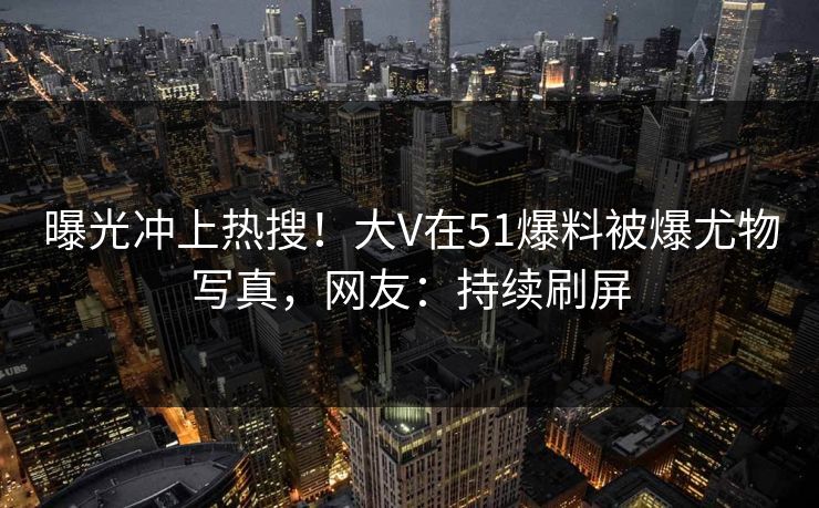 曝光冲上热搜！大V在51爆料被爆尤物写真，网友：持续刷屏
