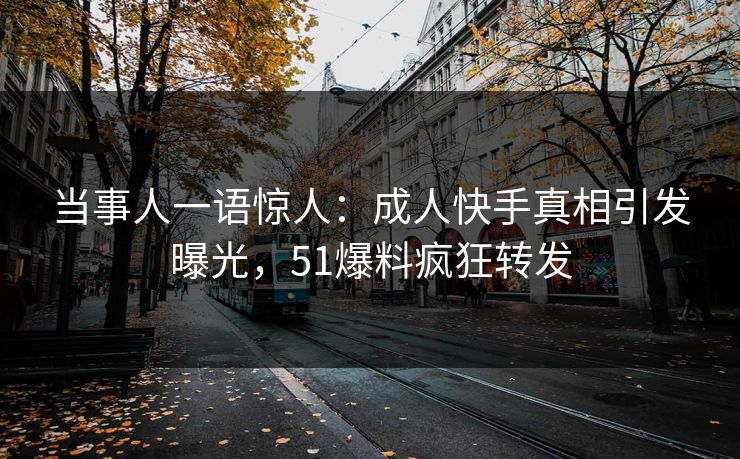 当事人一语惊人：成人快手真相引发曝光，51爆料疯狂转发