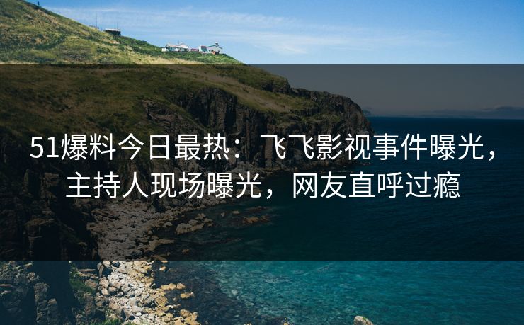 51爆料今日最热：飞飞影视事件曝光，主持人现场曝光，网友直呼过瘾