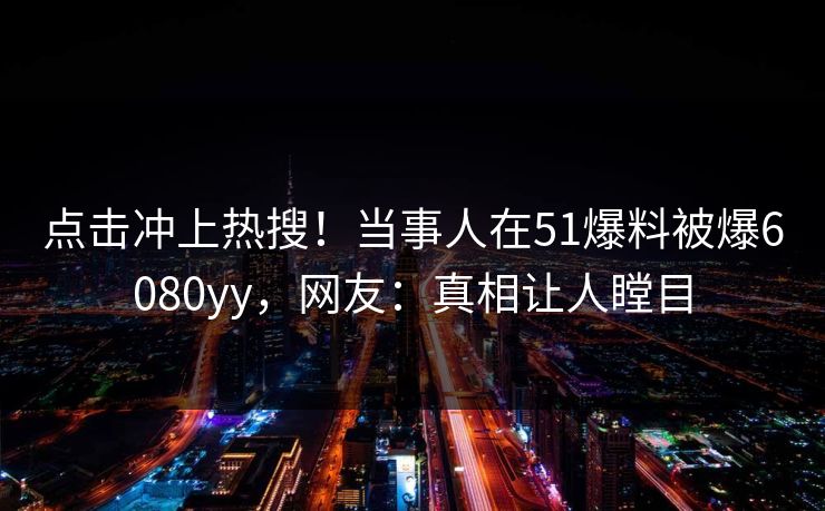 点击冲上热搜！当事人在51爆料被爆6080yy，网友：真相让人瞠目