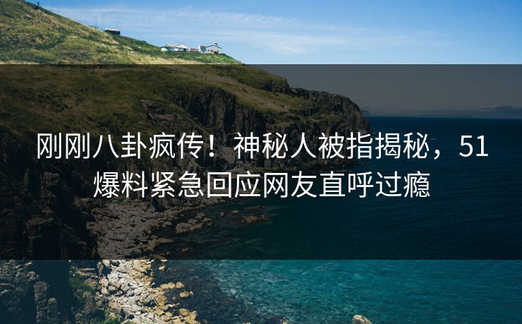 刚刚八卦疯传！神秘人被指揭秘，51爆料紧急回应网友直呼过瘾