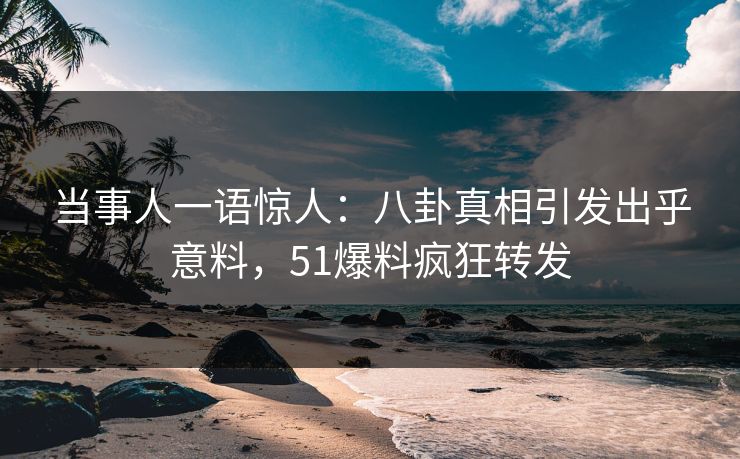 当事人一语惊人：八卦真相引发出乎意料，51爆料疯狂转发