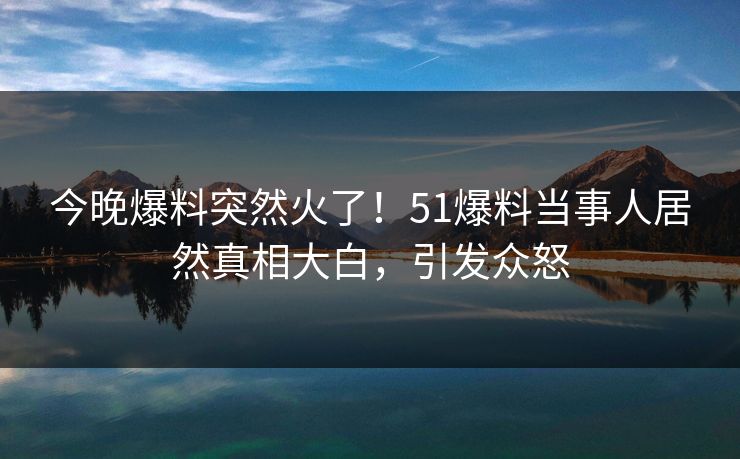 今晚爆料突然火了！51爆料当事人居然真相大白，引发众怒
