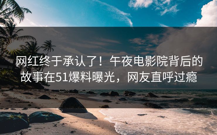 网红终于承认了！午夜电影院背后的故事在51爆料曝光，网友直呼过瘾