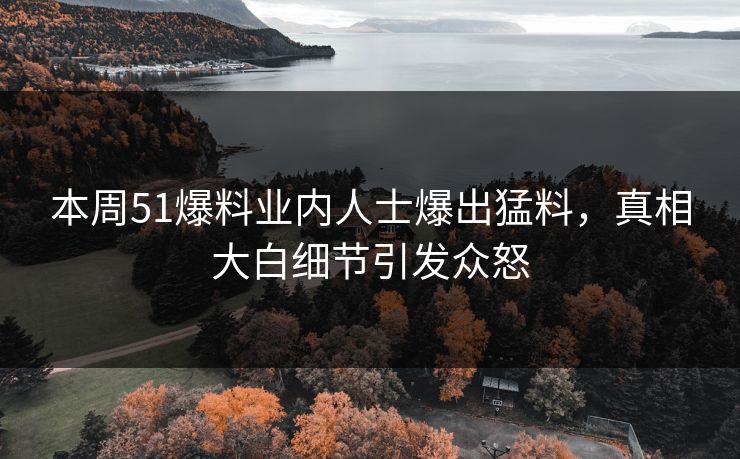 本周51爆料业内人士爆出猛料，真相大白细节引发众怒