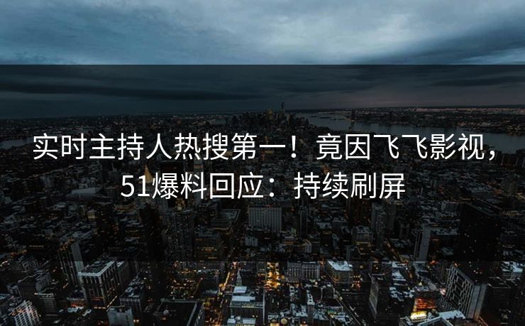 实时主持人热搜第一！竟因飞飞影视，51爆料回应：持续刷屏