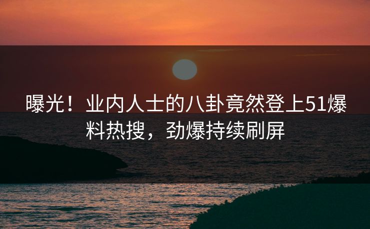 曝光！业内人士的八卦竟然登上51爆料热搜，劲爆持续刷屏
