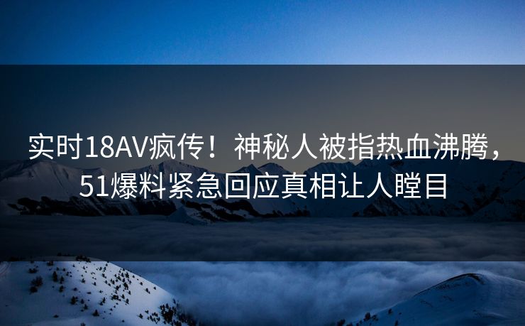实时18AV疯传！神秘人被指热血沸腾，51爆料紧急回应真相让人瞠目