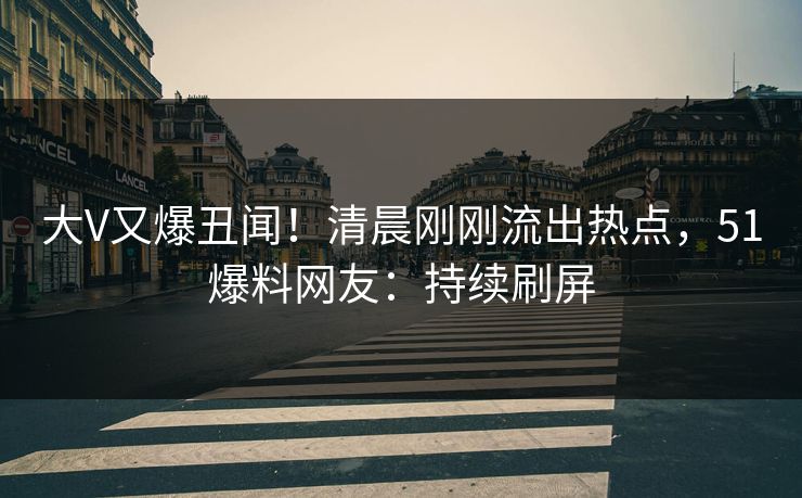 大V又爆丑闻！清晨刚刚流出热点，51爆料网友：持续刷屏